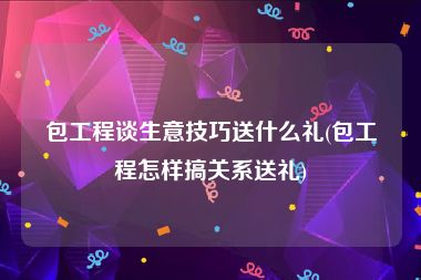 包工程谈生意技巧送什么礼(包工程怎样搞关系送礼)
