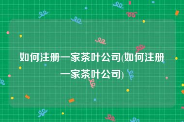 如何注册一家茶叶公司(如何注册一家茶叶公司)