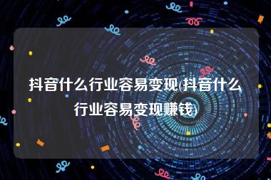 抖音什么行业容易变现(抖音什么行业容易变现赚钱)