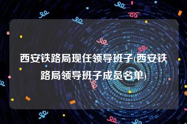西安铁路局现任领导班子(西安铁路局领导班子成员名单)