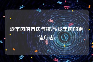 炒羊肉的方法与技巧(炒羊肉的更佳方法)