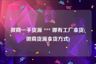 微商一手货源 *** 哪有工厂拿货(微商货源拿货方式)