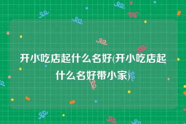 开小吃店起什么名好(开小吃店起什么名好带小家)