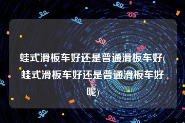 蛙式滑板车好还是普通滑板车好(蛙式滑板车好还是普通滑板车好呢)