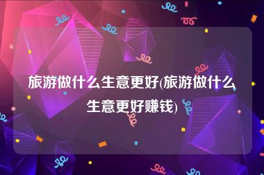 旅游做什么生意更好(旅游做什么生意更好赚钱)