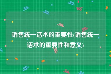 销售统一话术的重要性(销售统一话术的重要性和意义)