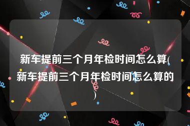 新车提前三个月年检时间怎么算(新车提前三个月年检时间怎么算的)