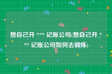 想自己开 *** 记账公司(想自己开 *** 记账公司如何去锻炼)