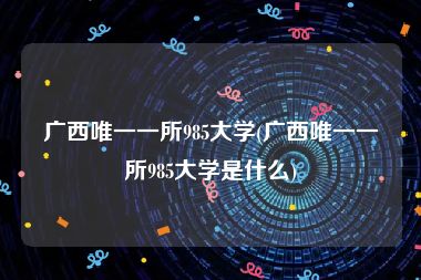 广西唯一一所985大学(广西唯一一所985大学是什么)