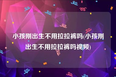 小孩刚出生不用拉拉裤吗(小孩刚出生不用拉拉裤吗视频)