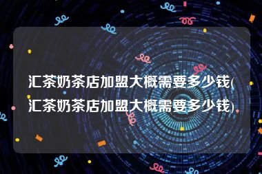 汇茶奶茶店加盟大概需要多少钱(汇茶奶茶店加盟大概需要多少钱)