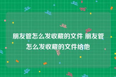 朋友管怎么发收藏的文件 朋友管怎么发收藏的文件给他