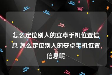 怎么定位别人的安卓手机位置信息 怎么定位别人的安卓手机位置信息呢