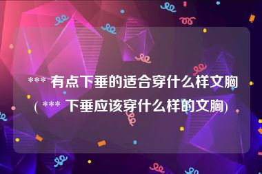  *** 有点下垂的适合穿什么样文胸( *** 下垂应该穿什么样的文胸)