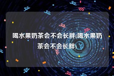 喝水果奶茶会不会长胖(喝水果奶茶会不会长胖)