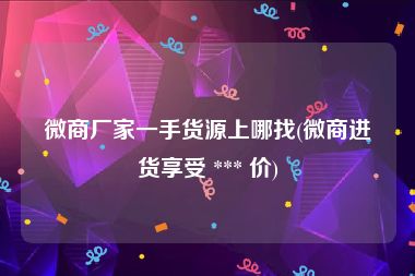 微商厂家一手货源上哪找(微商进货享受 *** 价)