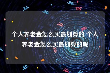 个人养老金怎么买最划算的 个人养老金怎么买最划算的呢