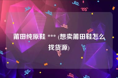 莆田纯原鞋 *** (想卖莆田鞋怎么找货源)