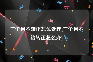 三个月不转正怎么处理(三个月不给转正怎么办)