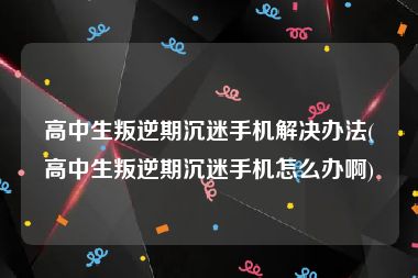 高中生叛逆期沉迷手机解决办法(高中生叛逆期沉迷手机怎么办啊)