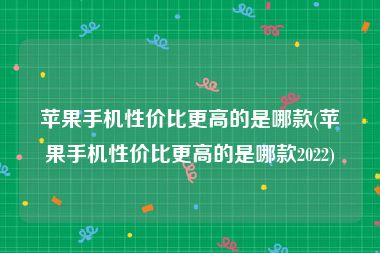 苹果手机性价比更高的是哪款(苹果手机性价比更高的是哪款2022)