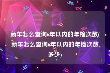 新车怎么查询6年以内的年检次数(新车怎么查询6年以内的年检次数多少)