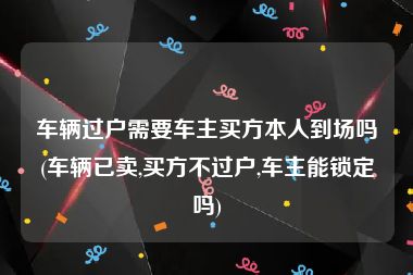 车辆过户需要车主买方本人到场吗(车辆已卖,买方不过户,车主能锁定吗)