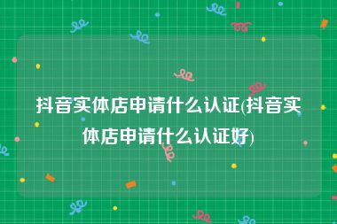 抖音实体店申请什么认证(抖音实体店申请什么认证好)