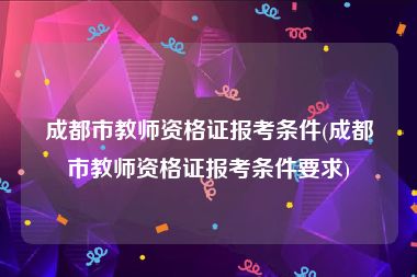 成都市教师资格证报考条件(成都市教师资格证报考条件要求)