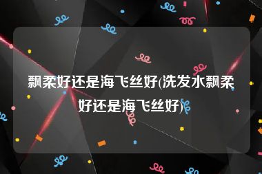 飘柔好还是海飞丝好(洗发水飘柔好还是海飞丝好)