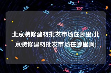 北京装修建材批发市场在哪里(北京装修建材批发市场在哪里啊)