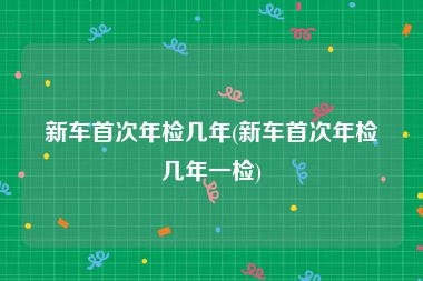 新车首次年检几年(新车首次年检几年一检)