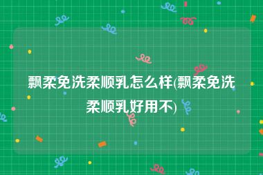 飘柔免洗柔顺乳怎么样(飘柔免洗柔顺乳好用不)