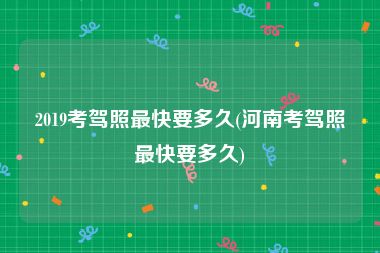 2019考驾照最快要多久(河南考驾照最快要多久)