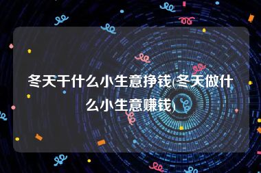 冬天干什么小生意挣钱(冬天做什么小生意赚钱)
