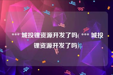  *** 城投锂资源开发了吗( *** 城投锂资源开发了吗)