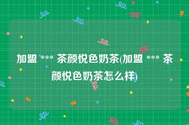 加盟 *** 茶颜悦色奶茶(加盟 *** 茶颜悦色奶茶怎么样)