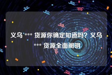 义乌 *** 货源你确定知道吗？义乌 *** 货源全面阐明