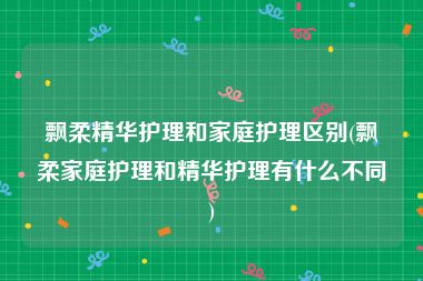 飘柔精华护理和家庭护理区别(飘柔家庭护理和精华护理有什么不同)