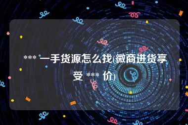  *** 一手货源怎么找(微商进货享受 *** 价)