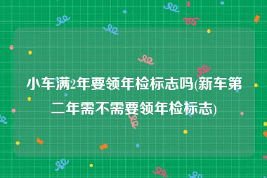 小车满2年要领年检标志吗(新车第二年需不需要领年检标志)