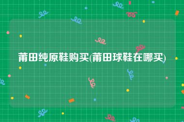 莆田纯原鞋购买(莆田球鞋在哪买)