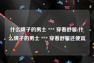 什么牌子的男士 *** 穿着舒服(什么牌子的男士 *** 穿着舒服还便宜)