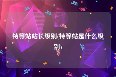 特等站站长级别(特等站是什么级别)