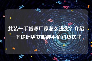 女装一手货源厂家怎么进货？介绍一下株洲男女服装平价购货法子