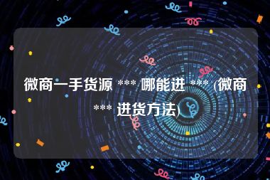 微商一手货源 *** 哪能进 *** (微商 *** 进货方法)