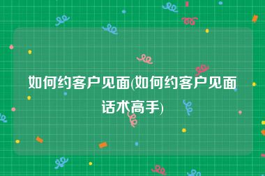 如何约客户见面(如何约客户见面话术高手)