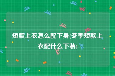 短款上衣怎么配下身(冬季短款上衣配什么下装)