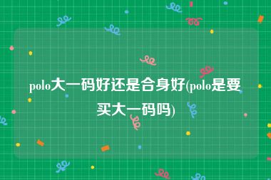 polo大一码好还是合身好(polo是要买大一码吗)
