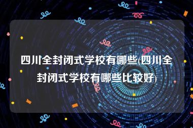 四川全封闭式学校有哪些(四川全封闭式学校有哪些比较好)